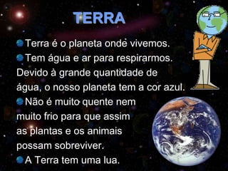 TERRA
Terra é o planeta onde vivemos.
Tem água e ar para respirarmos.
Devido à grande quantidade de
água, o nosso planeta tem a cor azul.
Não é muito quente nem
muito frio para que assim
as plantas e os animais
possam sobreviver.
A Terra tem uma lua.
 