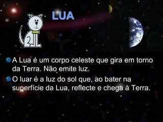 LUA
A Lua é um corpo celeste que gira em torno
da Terra. Não emite luz.
O luar é a luz do sol que, ao bater na
superfície da Lua, reflecte e chega à Terra.
 