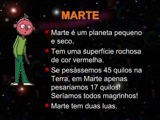 MARTE
Marte é um planeta pequeno
e seco.
Tem uma superfície rochosa
de cor vermelha.
Se pesássemos 45 quilos na
Terra, em Marte apenas
pesaríamos 17 quilos!
Seríamos todos magrinhos!
Marte tem duas luas.
 