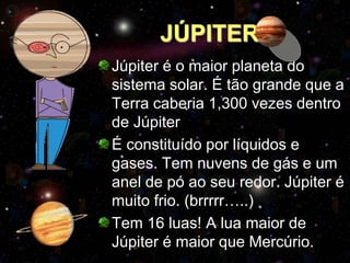 JÚPITER
Júpiter é o maior planeta do
sistema solar. É tão grande que a
Terra caberia 1,300 vezes dentro
de Júpiter
É constituído por líquidos e
gases. Tem nuvens de gás e um
anel de pó ao seu redor. Júpiter é
muito frio. (brrrrr…..)
Tem 16 luas! A lua maior de
Júpiter é maior que Mercúrio.
 