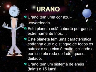URANO
Úrano tem uma cor azul-
-esverdeada.
Este planeta está coberto por gases
extremamente frios.
Este planeta tem uma característica
estranha que o distingue de todos os
outros: o seu eixo é muito inclinado e
por isso ele roda de lado, quase
deitado.
Urano tem um sistema de anéis
(faint) e 15 luas!
 