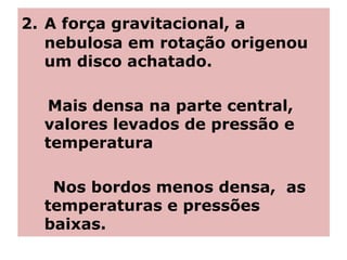 2. A força gravitacional, a
nebulosa em rotação origenou
um disco achatado.
Mais densa na parte central,
valores levados de pressão e
temperatura
Nos bordos menos densa, as
temperaturas e pressões
baixas.
 