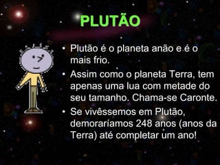 PLUTÃO
• Plutão é o planeta anão e é o
mais frio.
• Assim como o planeta Terra, tem
apenas uma lua com metade do
seu tamanho. Chama-se Caronte.
• Se vivêssemos em Plutão,
demoraríamos 248 anos (anos da
Terra) até completar um ano!
 