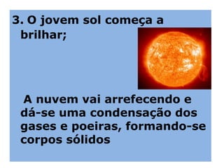 3. O jovem sol começa a
brilhar;
A nuvem vai arrefecendo e
dá-se uma condensação dos
gases e poeiras, formando-se
corpos sólidos
 