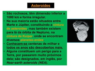 Asteroides
• São rochosos, têm dimensão inferior a
1000 km e forma irregular.
• Na sua maioria estão situados entre
Marte e Júpiter, constituindo a cintura
de asteroides, mas também existem
para lá da órbita de Neptuno, na
cintura de Kuiper, onde se encontram
diversos planetas-anões.
• Conhecem-se centenas de milhar e
todos os anos são descobertos mais.
• Alguns constituem um perigo para a
Terra, por passarem muito próximos
dela; são designados, em inglês, por
Near-earth asteroids (NEA).
 
