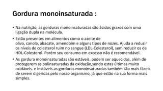 Gordura monoinsaturada :
• Na nutrição, as gorduras monoinsaturadas são ácidos graxos com uma
ligação dupla na molécula.
• Estão presentes em alimentos como o azeite de
oliva, canola, abacate, amendoim e alguns tipos de nozes. Ajuda a reduzir
os níveis de colesterol ruim no sangue (LDL-Colesterol), sem reduzir os de
HDL-Colesterol. Porém seu consumo em excesso não é recomendável.
• As gordura monoinsaturadas são estáveis, podem ser aquecidas, além de
protegerem as polinsaturadas da oxidação,sendo estas últimas muito
oxidáveis. e instáveis.as gorduras monoinsaturadas também são mais fáceis
de serem digeridas pelo nosso organismo, já que estão na sua forma mais
simples.
 