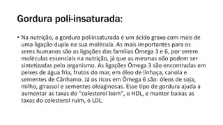 Gordura poli-insaturada:
• Na nutrição, a gordura poliinsaturada é um ácido graxo com mais de
uma ligação dupla na sua molécula. As mais importantes para os
seres humanos são as ligações das famílias Ômega 3 e 6, por serem
moléculas essenciais na nutrição, já que as mesmas não podem ser
sintetizadas pelo organismo. As ligações Ômega 3 são encontradas em
peixes de água fria, frutos do mar, em óleo de linhaça, canola e
sementes de Cânhamo. Já os ricos em Ômega 6 são: óleos de soja,
milho, girassol e sementes oleaginosas. Esse tipo de gordura ajuda a
aumentar as taxas do "colesterol bom", o HDL, e manter baixas as
taxas do colesterol ruim, o LDL.
 