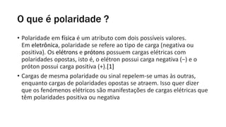 O que é polaridade ?
• Polaridade em física é um atributo com dois possíveis valores.
Em eletrônica, polaridade se refere ao tipo de carga (negativa ou
positiva). Os elétrons e prótons possuem cargas elétricas com
polaridades opostas, isto é, o elétron possui carga negativa (−) e o
próton possui carga positiva (+).[1]
• Cargas de mesma polaridade ou sinal repelem-se umas às outras,
enquanto cargas de polaridades opostas se atraem. Isso quer dizer
que os fenómenos elétricos são manifestações de cargas elétricas que
têm polaridades positiva ou negativa
 