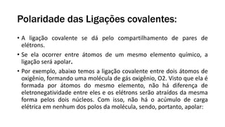 Polaridade das Ligações covalentes:
• A ligação covalente se dá pelo compartilhamento de pares de
elétrons.
• Se ela ocorrer entre átomos de um mesmo elemento químico, a
ligação será apolar.
• Por exemplo, abaixo temos a ligação covalente entre dois átomos de
oxigênio, formando uma molécula de gás oxigênio, O2. Visto que ela é
formada por átomos do mesmo elemento, não há diferença de
eletronegatividade entre eles e os elétrons serão atraídos da mesma
forma pelos dois núcleos. Com isso, não há o acúmulo de carga
elétrica em nenhum dos polos da molécula, sendo, portanto, apolar:
 