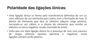 Polaridade das ligações iônicas:
• Uma ligação iônica se forma pela transferência definitiva de um ou
mais elétrons de um elemento para outro, com a formação de íons. O
átomo do elemento que doa os elétrons adquire carga positiva,
tornando-se um cátion, e o átomo do elemento que recebe os
elétrons se torna negativo, sendo chamado de ânion.
• Visto que em toda ligação iônica há a presença de íons com excesso
de cargas elétricas opostas (positiva e negativa), essas
ligações sempre serão polares.
 