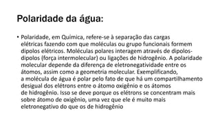 Polaridade da água:
• Polaridade, em Química, refere-se à separação das cargas
elétricas fazendo com que moléculas ou grupo funcionais formem
dipolos elétricos. Moléculas polares interagem através de dipolos-
dipolos (força intermolecular) ou ligações de hidrogênio. A polaridade
molecular depende da diferença de eletronegatividade entre os
átomos, assim como a geometria molecular. Exemplificando,
a molécula de água é polar pelo fato de que há um compartilhamento
desigual dos elétrons entre o átomo oxigênio e os átomos
de hidrogênio. Isso se deve porque os elétrons se concentram mais
sobre átomo de oxigênio, uma vez que ele é muito mais
eletronegativo do que os de hidrogênio
 