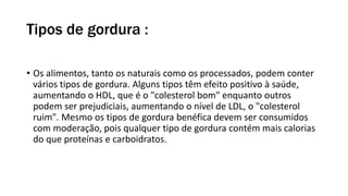 Tipos de gordura :
• Os alimentos, tanto os naturais como os processados, podem conter
vários tipos de gordura. Alguns tipos têm efeito positivo à saúde,
aumentando o HDL, que é o "colesterol bom" enquanto outros
podem ser prejudiciais, aumentando o nível de LDL, o "colesterol
ruim". Mesmo os tipos de gordura benéfica devem ser consumidos
com moderação, pois qualquer tipo de gordura contém mais calorias
do que proteínas e carboidratos.
 