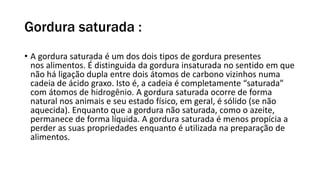 Gordura saturada :
• A gordura saturada é um dos dois tipos de gordura presentes
nos alimentos. É distinguida da gordura insaturada no sentido em que
não há ligação dupla entre dois átomos de carbono vizinhos numa
cadeia de ácido graxo. Isto é, a cadeia é completamente “saturada”
com átomos de hidrogênio. A gordura saturada ocorre de forma
natural nos animais e seu estado físico, em geral, é sólido (se não
aquecida). Enquanto que a gordura não saturada, como o azeite,
permanece de forma líquida. A gordura saturada é menos propícia a
perder as suas propriedades enquanto é utilizada na preparação de
alimentos.
 