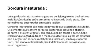 Gordura insaturada :
Uma gordura insaturada é uma gordura ou ácido graxo na qual uma ou
mais ligações duplas estão presentes na cadeia do ácido graxo. São
normalmente encontradas em estado líquido.
Gorduras insaturadas são mais saudáveis do que as gorduras saturadas.
Os alimentos que contêm gorduras insaturadas incluem o abacate,
as nozes e os óleos vegetais, tais como, óleo de canola e azeite. Cabe
ressalvar que a gordura trans é menos saudável que a gordura saturada
pois o organismo só sabe metabolizar a forma cis, sendo que a forma
trans, não sendo metabolizada, fica indefinidamente depositada no
nosso organismo.
 
