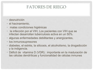 FATORES DE RIEGO
• desnutrición
• el hacinamiento,
• malas condiciones higiénicas
• la infección por el VIH, Los pacientes con VIH que se
infectan desarrollan tuberculosis activa en un 50%.
• algunas enfermedades debilitantes y anergizantes,
• los inmunosupresores
• diabetes, el estrés, la silicosis, el alcoholismo, la drogadicción
y la indigencia.
• Déficit de vitamina D (VDR) : importante en la maduración de
las células dendríticas y funcionalidad de células inmunes
 
