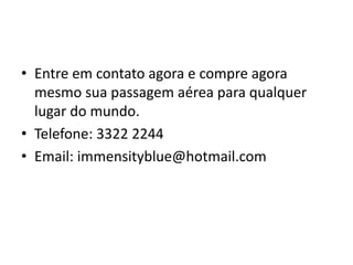 • Entre em contato agora e compre agora
mesmo sua passagem aérea para qualquer
lugar do mundo.
• Telefone: 3322 2244
• Email: immensityblue@hotmail.com
 