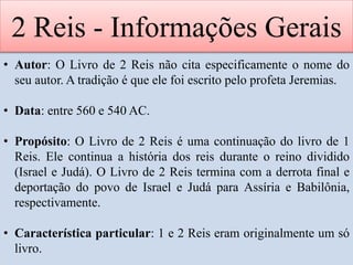 2 Reis - Informações Gerais
• Autor: O Livro de 2 Reis não cita especificamente o nome do
seu autor. A tradição é que ele foi escrito pelo profeta Jeremias.
• Data: entre 560 e 540 AC.
• Propósito: O Livro de 2 Reis é uma continuação do livro de 1
Reis. Ele continua a história dos reis durante o reino dividido
(Israel e Judá). O Livro de 2 Reis termina com a derrota final e
deportação do povo de Israel e Judá para Assíria e Babilônia,
respectivamente.
• Característica particular: 1 e 2 Reis eram originalmente um só
livro.
 