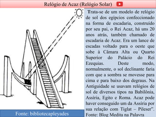 Relógio de Acaz (Relógio Solar)
Trata-se de um modelo de relógio
de sol dos egípcios confeccionado
na forma de escadaria, construído
por seu pai, o Rei Acaz, há uns 20
anos atrás, também chamado de
escadaria de Acaz. Era um lance de
escadas voltado para o oeste que
sobe à Câmara Alta ou Quarto
Superior do Palácio do Rei
Ezequias. Deste modo,
normalmente, o sol declinante faria
com que a sombra se movesse para
cima e para baixo dos degraus. Na
Antiguidade se usavam relógios de
sol de diversos tipos na Babilônia,
Assíria, Egito e Roma. Acaz pode
haver conseguido um da Assíria por
sua relação com Tiglat – Pileser”.
Fonte: Blog Medita na PalavraFonte: bibliotecapleyades
 