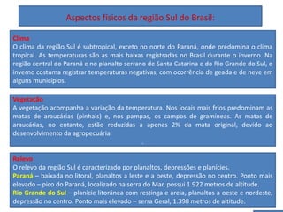 Aspectos físicos da região Sul do Brasil:
Predominância da população de origem europeia na região
Sul do Brasil
Clima
O clima da região Sul é subtropical, exceto no norte do Paraná, onde predomina o clima
tropical. As temperaturas são as mais baixas registradas no Brasil durante o inverno. Na
região central do Paraná e no planalto serrano de Santa Catarina e do Rio Grande do Sul, o
inverno costuma registrar temperaturas negativas, com ocorrência de geada e de neve em
alguns municípios.
Vegetação
A vegetação acompanha a variação da temperatura. Nos locais mais frios predominam as
matas de araucárias (pinhais) e, nos pampas, os campos de gramíneas. As matas de
araucárias, no entanto, estão reduzidas a apenas 2% da mata original, devido ao
desenvolvimento da agropecuária.
.
Relevo
O relevo da região Sul é caracterizado por planaltos, depressões e planícies.
Paraná – baixada no litoral, planaltos a leste e a oeste, depressão no centro. Ponto mais
elevado – pico do Paraná, localizado na serra do Mar, possui 1.922 metros de altitude.
Rio Grande do Sul – planície litorânea com restinga e areia, planaltos a oeste e nordeste,
depressão no centro. Ponto mais elevado – serra Geral, 1.398 metros de altitude.
 