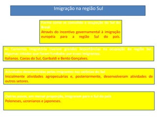 Imigração na região Sul
Forma como se consolida a ocupação do Sul do
Brasil
Através do incentivo governamental à imigração
européia para a região Sul do país.
As Correntes imigratória tiveram grandes importâncias na ocupação da região Sul.
Algumas cidades que foram fundadas por esses imigrantes.
Italianos. Caxias do Sul, Garibaldi e Bento Gonçalves.
Outros povos, em menor proporção, imigraram para o Sul do país
Poloneses, ucranianos e japoneses.
Atividades desenvolvidas pelos imigrantes nas colônias do Sul
Inicialmente atividades agropecuárias e, posteriormente, desenvolveram atividades de
outros setores.
.
 