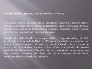 Energia elétrica: geração, transmissão e distribuição
A energia elétrica que alimenta as indústrias, comércio e nossos lares é
gerada principalmente em usinas hidrelétricas, onde a passagem da água
por turbinas geradoras transformam a energia mecânica, proporcionada
pela energia potencial gravitacional da água.
No Brasil a GERAÇÃO de energia elétrica é aproximadamente 77%
produzida a partir de hidrelétricas, 11% por termoelétricas e o restante por
outros processos. A partir da usina a energia é conduzida, via cabos de
força, por subestações elétricas elevando-se aos níveis de tensão
(69/88/138/240/440/500/756 kV) . Em sua maioria o transporte ocorre
em corrente alternada 60 Hertz, até as subestações rebaixadoras,
compreendendo a fase de Transmissão.
 