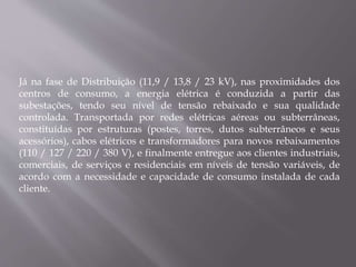 Já na fase de Distribuição (11,9 / 13,8 / 23 kV), nas proximidades dos
centros de consumo, a energia elétrica é conduzida a partir das
subestações, tendo seu nível de tensão rebaixado e sua qualidade
controlada. Transportada por redes elétricas aéreas ou subterrâneas,
constituídas por estruturas (postes, torres, dutos subterrâneos e seus
acessórios), cabos elétricos e transformadores para novos rebaixamentos
(110 / 127 / 220 / 380 V), e finalmente entregue aos clientes industriais,
comerciais, de serviços e residenciais em níveis de tensão variáveis, de
acordo com a necessidade e capacidade de consumo instalada de cada
cliente.
 