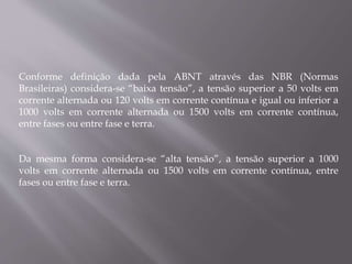 Conforme definição dada pela ABNT através das NBR (Normas
Brasileiras) considera-se “baixa tensão”, a tensão superior a 50 volts em
corrente alternada ou 120 volts em corrente contínua e igual ou inferior a
1000 volts em corrente alternada ou 1500 volts em corrente contínua,
entre fases ou entre fase e terra.
Da mesma forma considera-se “alta tensão”, a tensão superior a 1000
volts em corrente alternada ou 1500 volts em corrente contínua, entre
fases ou entre fase e terra.
 