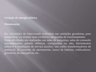 Geração de energia elétrica
Manutenção
São atividades de intervenção realizadas nas unidades geradoras, para
restabelecer ou manter suas condições adequadas de funcionamento.
Essas atividades são realizadas nas salas de máquinas, salas de comando
automatizados, painéis elétricos, energizados ou não, barramentos
elétricos e instalações de serviço auxiliar, tais como: transformadores de
potencial, de corrente, de aterramento, banco de baterias, retificadores,
geradores de emergência, etc.
 