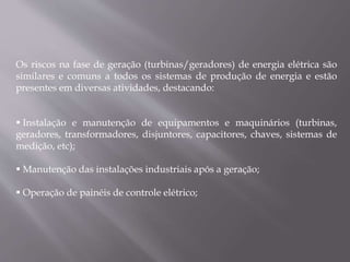 Os riscos na fase de geração (turbinas/geradores) de energia elétrica são
similares e comuns a todos os sistemas de produção de energia e estão
presentes em diversas atividades, destacando:
 Instalação e manutenção de equipamentos e maquinários (turbinas,
geradores, transformadores, disjuntores, capacitores, chaves, sistemas de
medição, etc);
 Manutenção das instalações industriais após a geração;
 Operação de painéis de controle elétrico;
 