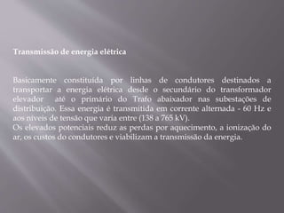 Transmissão de energia elétrica
Basicamente constituída por linhas de condutores destinados a
transportar a energia elétrica desde o secundário do transformador
elevador até o primário do Trafo abaixador nas subestações de
distribuição. Essa energia é transmitida em corrente alternada - 60 Hz e
aos níveis de tensão que varia entre (138 a 765 kV).
Os elevados potenciais reduz as perdas por aquecimento, a ionização do
ar, os custos do condutores e viabilizam a transmissão da energia.
 