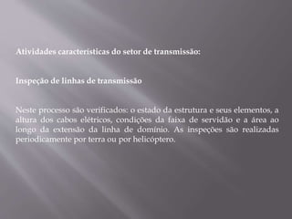 Atividades características do setor de transmissão:
Inspeção de linhas de transmissão
Neste processo são verificados: o estado da estrutura e seus elementos, a
altura dos cabos elétricos, condições da faixa de servidão e a área ao
longo da extensão da linha de domínio. As inspeções são realizadas
periodicamente por terra ou por helicóptero.
 