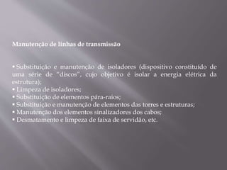 Manutenção de linhas de transmissão
 Substituição e manutenção de isoladores (dispositivo constituído de
uma série de “discos”, cujo objetivo é isolar a energia elétrica da
estrutura);
 Limpeza de isoladores;
 Substituição de elementos pára-raios;
 Substituição e manutenção de elementos das torres e estruturas;
 Manutenção dos elementos sinalizadores dos cabos;
 Desmatamento e limpeza de faixa de servidão, etc.
 