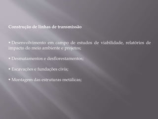 Construção de linhas de transmissão
 Desenvolvimento em campo de estudos de viabilidade, relatórios de
impacto do meio ambiente e projetos;
 Desmatamentos e desflorestamentos;
 Escavações e fundações civis;
 Montagem das estruturas metálicas;
 