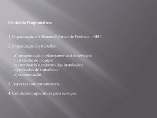 Conteúdo Programático:
1. Organização do Sistema Elétrico de Potência – SEP.
2. Organização do trabalho:
a) programação e planejamento dos serviços;
b) trabalho em equipe;
c) prontuário e cadastro das instalações;
d) métodos de trabalho; e
e) comunicação.
3. Aspectos comportamentais.
4. Condições impeditivas para serviços.
 