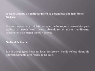 O planejamento de qualquer tarefa se desenvolve em duas fases:
Na base:
São os preparativos iniciais, os que darão suporte necessário para
realizar a tarefa com êxito, obtendo-se o maior rendimento
concomitante ao menor tempo x esforço.
No local de tarefa:
São as adequações finais no local do serviço, sendo reflexo direto de
um planejamento bem realizado na base.
 