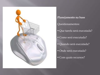 Planejamento na base
Questionamentos:
 Que tarefa será executada?
 Como será executada?
 Quando será executada?
 Onde será executada?
 Com quais recursos?
 