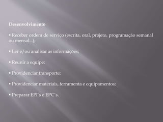 Desenvolvimento
 Receber ordem de serviço (escrita, oral, projeto, programação semanal
ou mensal...);
 Ler e/ou analisar as informações;
 Reunir a equipe;
 Providenciar transporte;
 Providenciar materiais, ferramenta e equipamentos;
 Preparar EPI`s e EPC`s.
 
