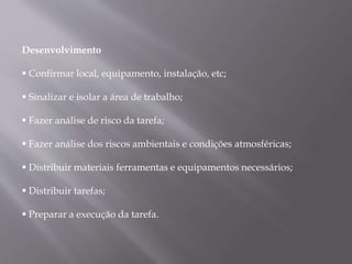 Desenvolvimento
 Confirmar local, equipamento, instalação, etc;
 Sinalizar e isolar a área de trabalho;
 Fazer análise de risco da tarefa;
 Fazer análise dos riscos ambientais e condições atmosféricas;
 Distribuir materiais ferramentas e equipamentos necessários;
 Distribuir tarefas;
 Preparar a execução da tarefa.
 