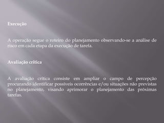 Execução
A operação segue o roteiro do planejamento observando-se a análise de
risco em cada etapa da execução de tarefa.
Avaliação critica
A avaliação crítica consiste em ampliar o campo de percepção
procurando identificar possíveis ocorrências e/ou situações não previstas
no planejamento, visando aprimorar o planejamento das próximas
tarefas.
 