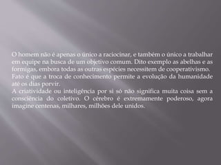 O homem não é apenas o único a raciocinar, e também o único a trabalhar
em equipe na busca de um objetivo comum. Dito exemplo as abelhas e as
formigas, embora todas as outras espécies necessitem de cooperativismo.
Fato é que a troca de conhecimento permite a evolução da humanidade
até os dias porvir.
A criatividade ou inteligência por si só não significa muita coisa sem a
consciência do coletivo. O cérebro é extremamente poderoso, agora
imagine centenas, milhares, milhões dele unidos.
 