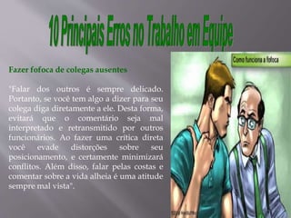 Fazer fofoca de colegas ausentes
"Falar dos outros é sempre delicado.
Portanto, se você tem algo a dizer para seu
colega diga diretamente a ele. Desta forma,
evitará que o comentário seja mal
interpretado e retransmitido por outros
funcionários. Ao fazer uma crítica direta
você evade distorções sobre seu
posicionamento, e certamente minimizará
conflitos. Além disso, falar pelas costas e
comentar sobre a vida alheia é uma atitude
sempre mal vista".
 