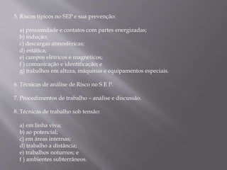 5. Riscos típicos no SEP e sua prevenção:
a) proximidade e contatos com partes energizadas;
b) indução;
c) descargas atmosféricas;
d) estática;
e) campos elétricos e magnéticos;
f ) comunicação e identificação; e
g) trabalhos em altura, máquinas e equipamentos especiais.
6. Técnicas de análise de Risco no S E P.
7. Procedimentos de trabalho – análise e discussão.
8. Técnicas de trabalho sob tensão:
a) em linha viva;
b) ao potencial;
c) em áreas internas;
d) trabalho a distância;
e) trabalhos noturnos; e
f ) ambientes subterrâneos.
 