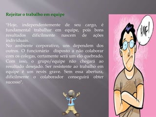 Rejeitar o trabalho em equipe
"Hoje, independentemente de seu cargo, é
fundamental trabalhar em equipe, pois bons
resultados dificilmente nascem de ações
individuais.
No ambiente corporativo, uns dependem dos
outros. O funcionário disposto a não colaborar
com os colegas, certamente será um elo quebrado.
Com isso, o grupo/equipe não chegará ao
resultado desejado. Ser resistente ao trabalho em
equipe é um revés grave. Sem essa abertura,
dificilmente o colaborador conseguirá obter
sucesso".
 