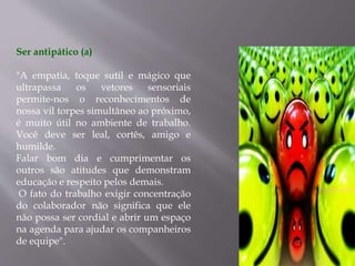 Ser antipático (a)
"A empatia, toque sutil e mágico que
ultrapassa os vetores sensoriais
permite-nos o reconhecimentos de
nossa vil torpes simultâneo ao próximo,
é muito útil no ambiente de trabalho.
Você deve ser leal, cortês, amigo e
humilde.
Falar bom dia e cumprimentar os
outros são atitudes que demonstram
educação e respeito pelos demais.
O fato do trabalho exigir concentração
do colaborador não significa que ele
não possa ser cordial e abrir um espaço
na agenda para ajudar os companheiros
de equipe".
 