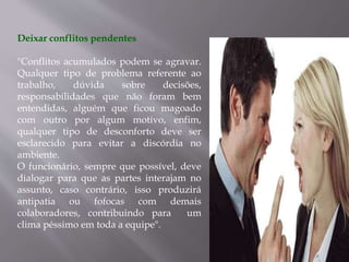 Deixar conflitos pendentes
"Conflitos acumulados podem se agravar.
Qualquer tipo de problema referente ao
trabalho, dúvida sobre decisões,
responsabilidades que não foram bem
entendidas, alguém que ficou magoado
com outro por algum motivo, enfim,
qualquer tipo de desconforto deve ser
esclarecido para evitar a discórdia no
ambiente.
O funcionário, sempre que possível, deve
dialogar para que as partes interajam no
assunto, caso contrário, isso produzirá
antipatia ou fofocas com demais
colaboradores, contribuindo para um
clima péssimo em toda a equipe".
 