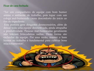Ficar de cara fechada
"Ter um companheiro de equipe com bom humor
anima o ambiente de trabalho, pois topar com um
colega mal-humorado causa desconforto do início ao
fim do expediente.
Esta postura gera desgastes desnecessários, além de
deixar toda uma equipe desmotivada, ainda atrapalha
a produtividade. Pessoas mal-humoradas geralmente
não toleram brincadeiras sadias. Desta forma são
excluídas da equipe. Por essa razão, manter o bom
humor no trabalho é fundamental para cultivar bons
relacionamentos".
 