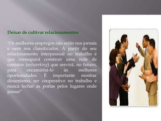 Deixar de cultivar relacionamentos
"Os melhores empregos não estão nos jornais
e nem nos classificados. A partir do seu
relacionamento interpessoal no trabalho é
que conseguirá construir uma rede de
contatos (networking) que servirá, no futuro,
para encaminhá-lo às melhores
oportunidades. É importante mostrar
dinamismo, ser cooperativo no trabalho e
nunca fechar as portas pelos lugares onde
passar"
 