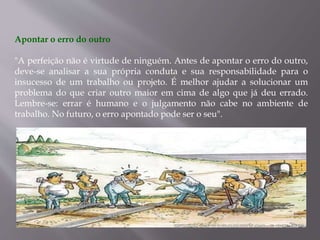 Apontar o erro do outro
"A perfeição não é virtude de ninguém. Antes de apontar o erro do outro,
deve-se analisar a sua própria conduta e sua responsabilidade para o
insucesso de um trabalho ou projeto. É melhor ajudar a solucionar um
problema do que criar outro maior em cima de algo que já deu errado.
Lembre-se: errar é humano e o julgamento não cabe no ambiente de
trabalho. No futuro, o erro apontado pode ser o seu".
 