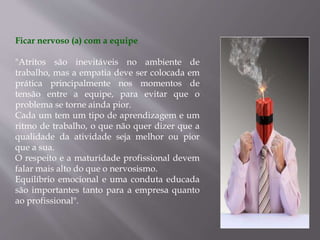 Ficar nervoso (a) com a equipe
"Atritos são inevitáveis no ambiente de
trabalho, mas a empatia deve ser colocada em
prática principalmente nos momentos de
tensão entre a equipe, para evitar que o
problema se torne ainda pior.
Cada um tem um tipo de aprendizagem e um
ritmo de trabalho, o que não quer dizer que a
qualidade da atividade seja melhor ou pior
que a sua.
O respeito e a maturidade profissional devem
falar mais alto do que o nervosismo.
Equilíbrio emocional e uma conduta educada
são importantes tanto para a empresa quanto
ao profissional".
 