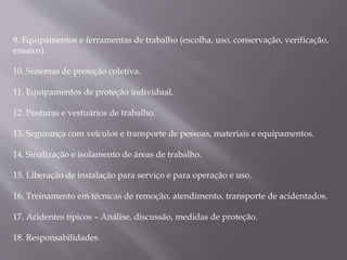 9. Equipamentos e ferramentas de trabalho (escolha, uso, conservação, verificação,
ensaios).
10. Sistemas de proteção coletiva.
11. Equipamentos de proteção individual.
12. Posturas e vestuários de trabalho.
13. Segurança com veículos e transporte de pessoas, materiais e equipamentos.
14. Sinalização e isolamento de áreas de trabalho.
15. Liberação de instalação para serviço e para operação e uso.
16. Treinamento em técnicas de remoção, atendimento, transporte de acidentados.
17. Acidentes típicos – Análise, discussão, medidas de proteção.
18. Responsabilidades.
 